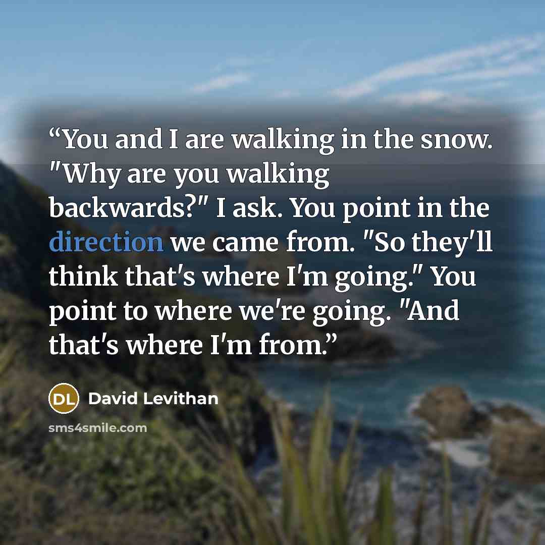 “You and I are walking in the snow. "Why are you walking backwards?" I ask. You point in the direction we came from. "So they'll think that's where I'm going." You point to where we're going. "And that's where I'm from.” quote by David Levithan