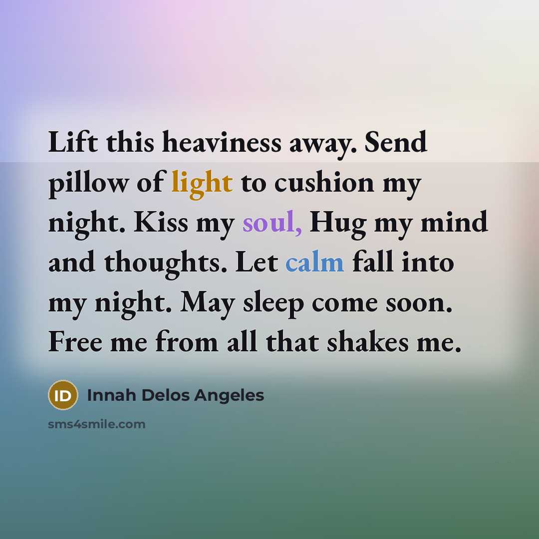 “Lift this heaviness away. Send pillow of light to cushion my night. Kiss my soul, Hug my mind and thoughts. Let calm fall into my night. May sleep come soon. Free me from all that shakes me.” quote by Innah Delos Angeles