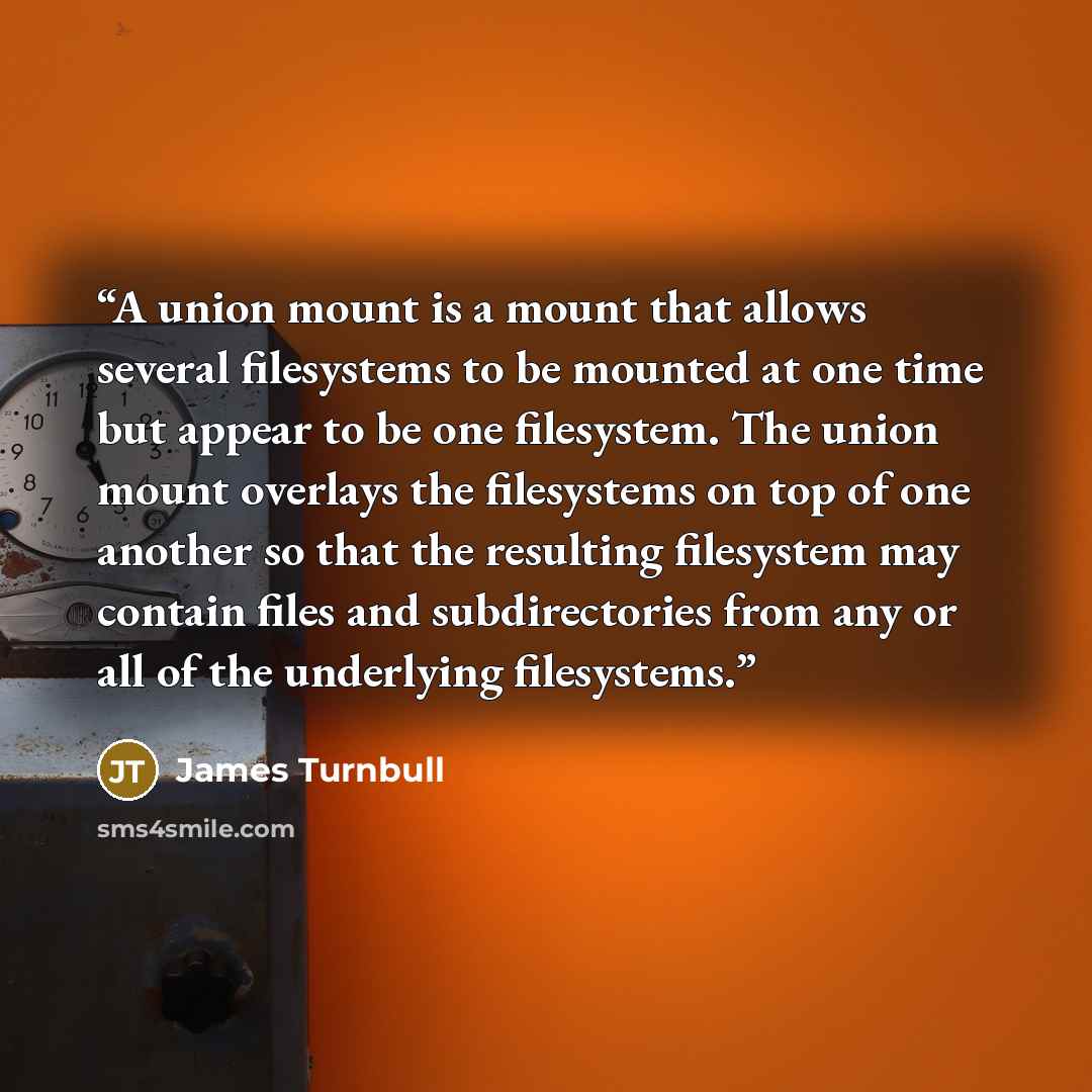 “A union mount is a mount that allows several filesystems to be mounted at one time but appear to be one filesystem. The union mount overlays the filesystems on top of one another so that the resulting filesystem may contain files and subdirectories from any or all of the underlying filesystems.” quote by James Turnbull
