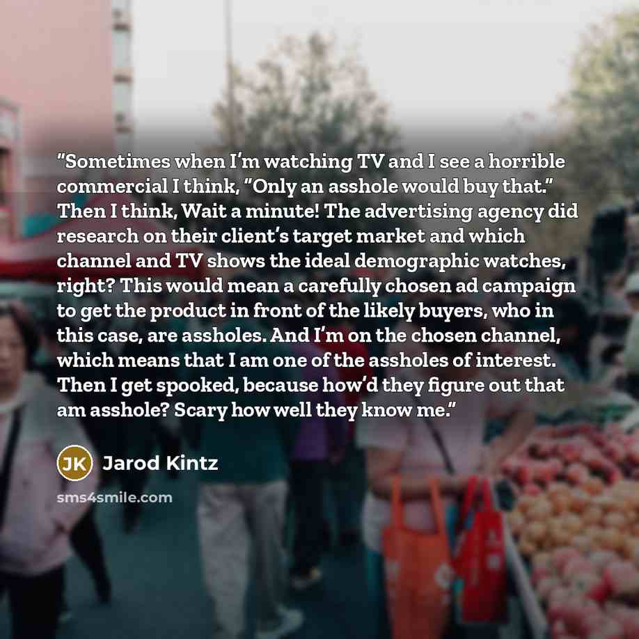 “Sometimes when I’m watching TV and I see a horrible commercial I think, “Only an asshole would buy that.” Then I think, Wait a minute! The advertising agency did research on their client’s target market and which channel and TV shows the ideal demographic watches, right? This would mean a…” quote by Jarod Kintz