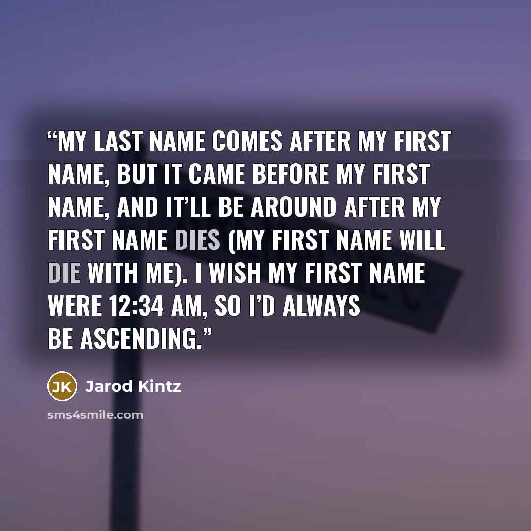 “My last name comes after my first name, but it came before my first name, and it’ll be around after my first name dies (my first name will die with me). I wish my first name were 12:34 AM, so I’d always be ascending.” quote by Jarod Kintz