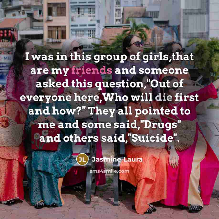 “I was in this group of girls,that are my friends and someone asked this question,''Out of everyone here,Who will die first and how?'' They all pointed to me and some said,''Drugs'' and others said,''Suicide''.” quote by Jasmine Laura