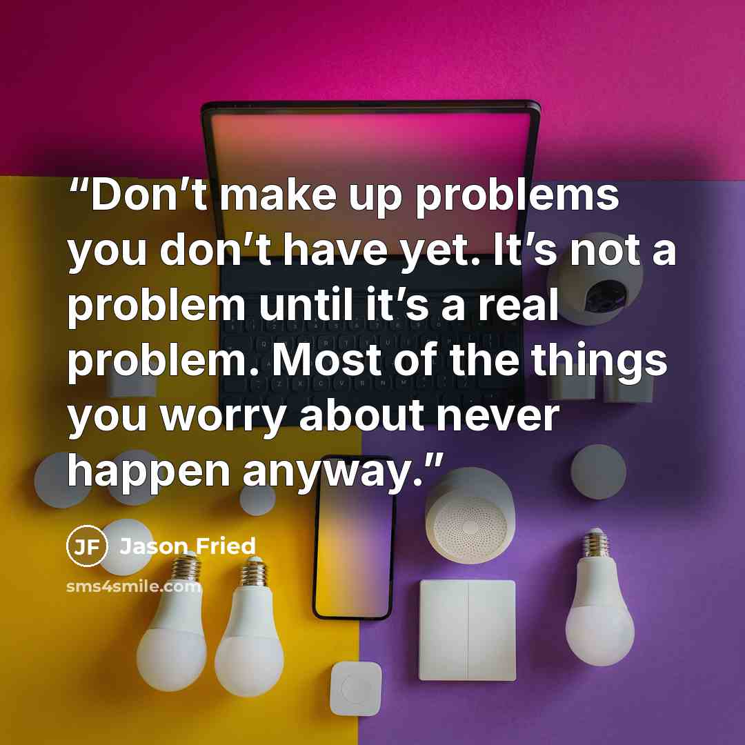 “Don’t make up problems you don’t have yet. It’s not a problem until it’s a real problem. Most of the things you worry about never happen anyway.” quote by Jason Fried