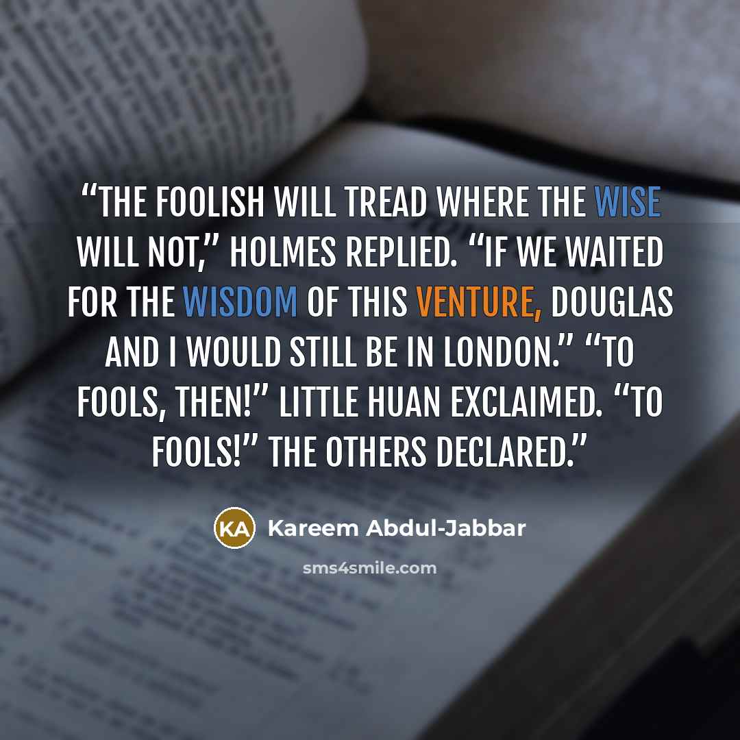 “The foolish will tread where the wise will not,” Holmes replied. “If we waited for the wisdom of this venture, Douglas and I would still be in London.” “To fools, then!” Little Huan exclaimed. “To fools!” the others declared.” quote by Kareem Abdul-Jabbar