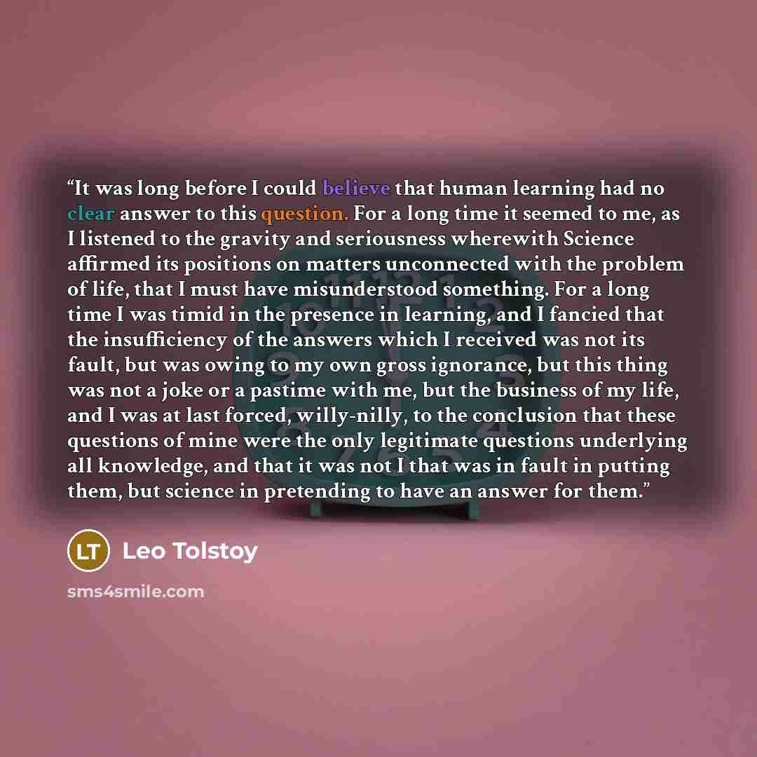 “It was long before I could believe that human learning had no clear answer to this question. For a long time it seemed to me, as I listened to the gravity and seriousness wherewith Science affirmed its positions on matters unconnected with the problem of life, that I must have misunderstood…” quote by Leo Tolstoy