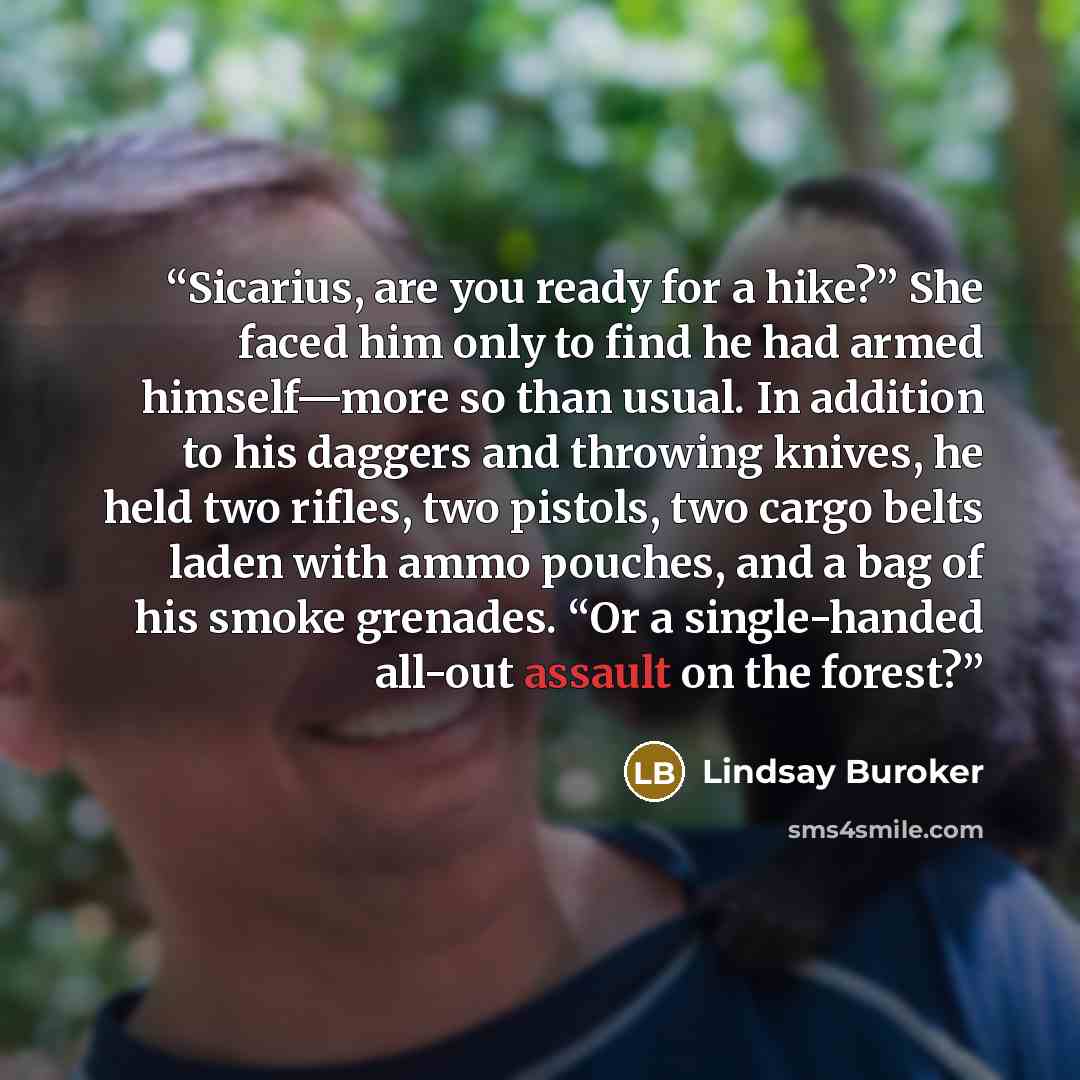 “Sicarius, are you ready for a hike?” She faced him only to find he had armed himself—more so than usual. In addition to his daggers and throwing knives, he held two rifles, two pistols, two cargo belts laden with ammo pouches, and a bag of his smoke grenades. “Or a single-handed all-out assault on…” quote by Lindsay Buroker