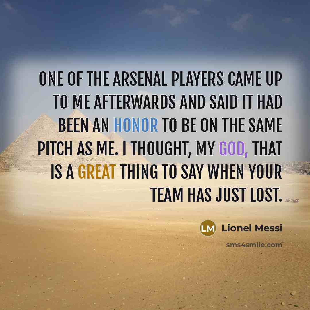 “One of the Arsenal players came up to me afterwards and said it had been an honor to be on the same pitch as me. I thought, My God, that is a great thing to say when your team has just lost.” quote by Lionel Messi