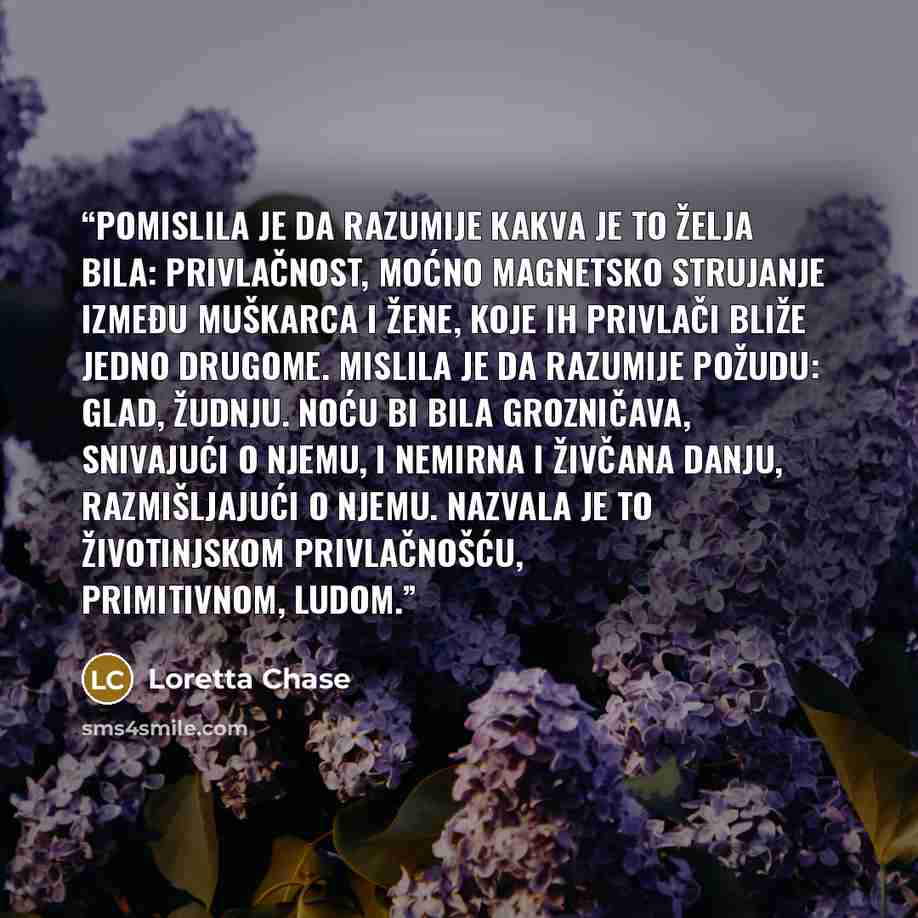 “Pomislila je da razumije kakva je to želja bila: privlačnost, moćno magnetsko strujanje između muškarca i žene, koje ih privlači bliže jedno drugome. Mislila je da razumije požudu: glad, žudnju. Noću bi bila grozničava, snivajući o njemu, i nemirna i živčana danju, razmišljajući o njemu. Nazvala…” quote by Loretta Chase