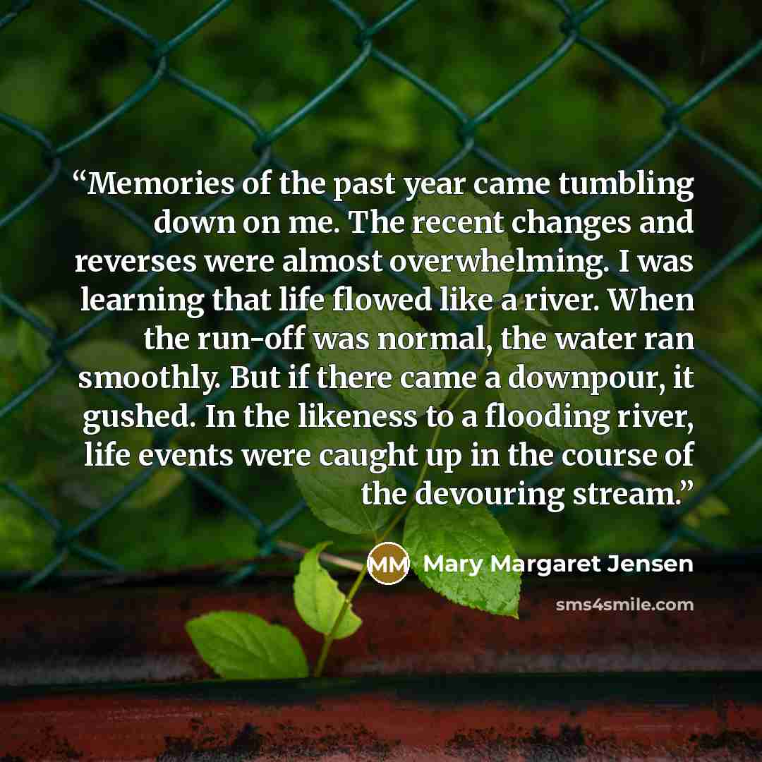 “Memories of the past year came tumbling down on me. The recent changes and reverses were almost overwhelming. I was learning that life flowed like a river. When the run-off was normal, the water ran smoothly. But if there came a downpour, it gushed. In the likeness to a flooding river, life events…” quote by Mary Margaret Jensen