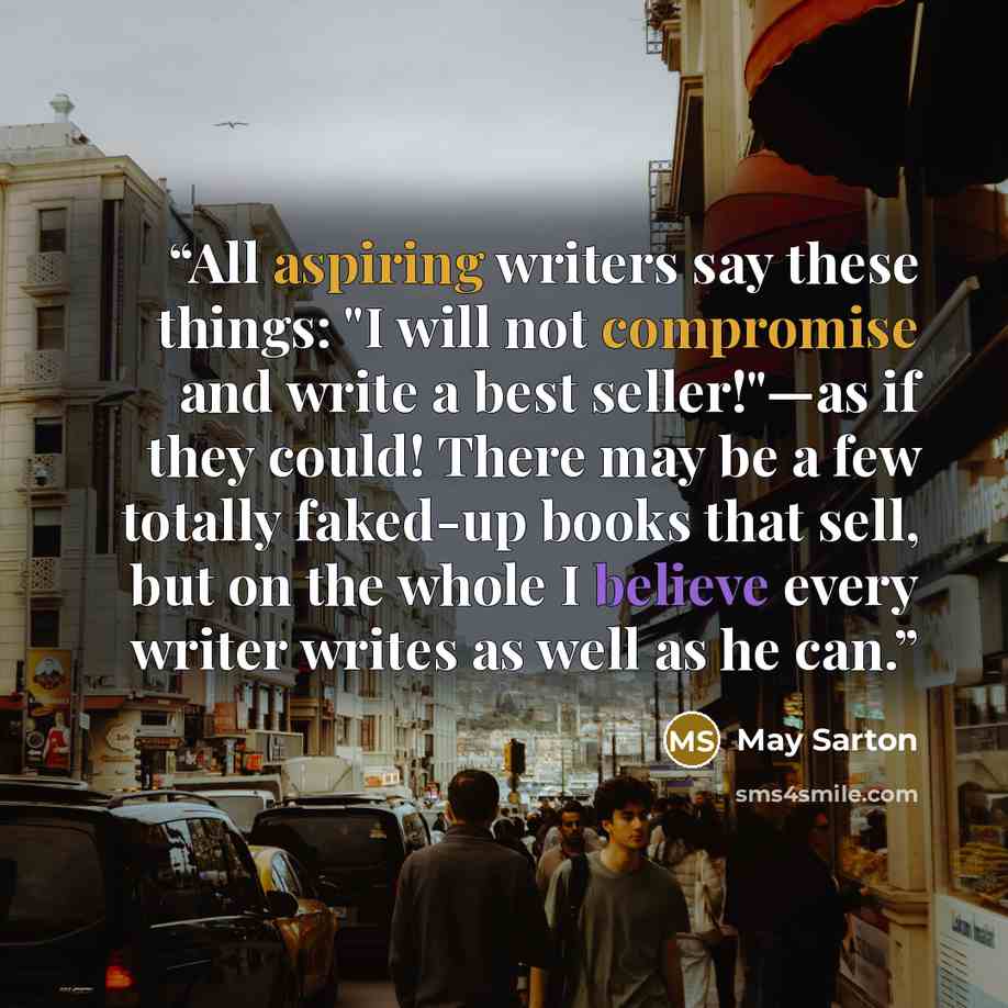 “All aspiring writers say these things: "I will not compromise and write a best seller!"—as if they could! There may be a few totally faked-up books that sell, but on the whole I believe every writer writes as well as he can.” quote by May Sarton