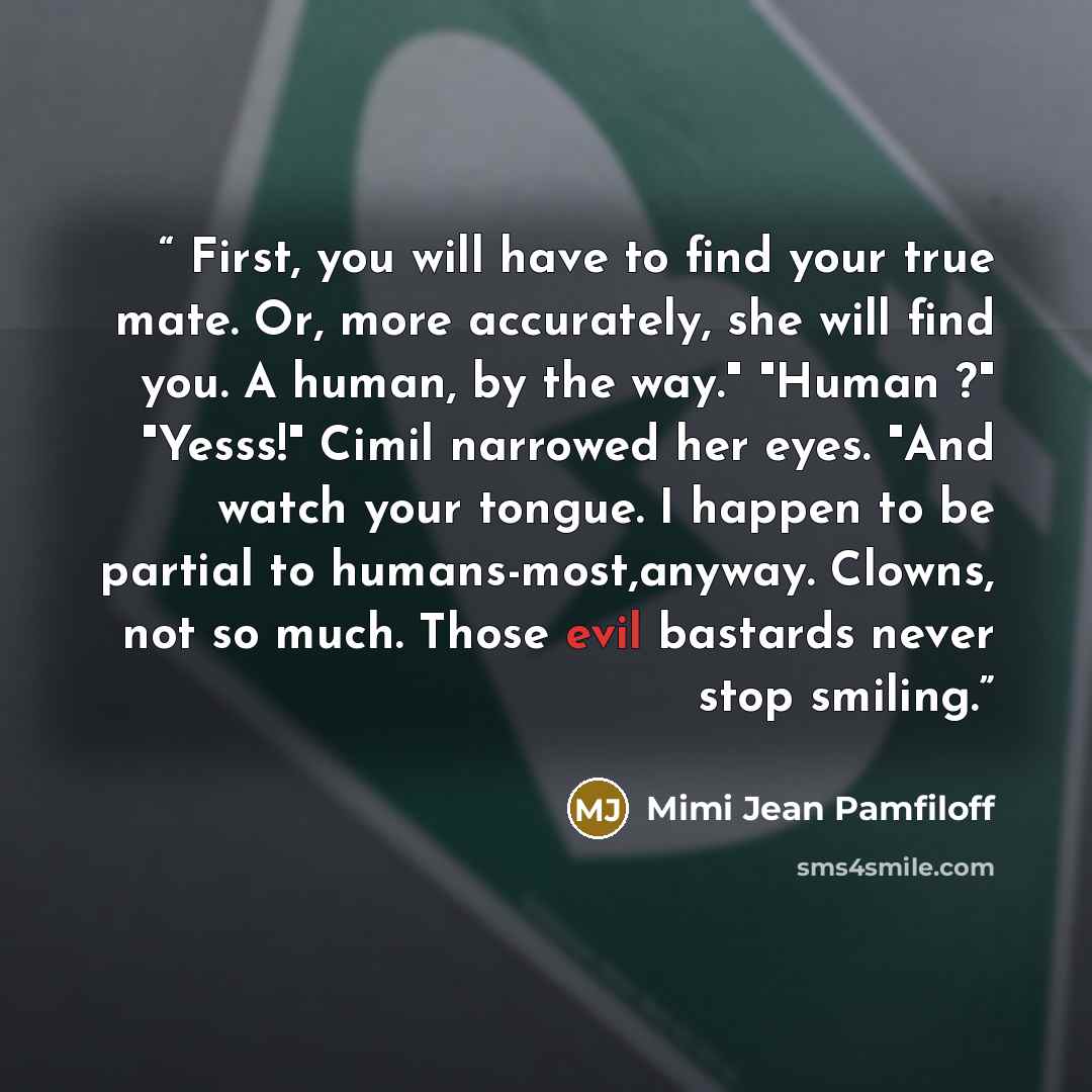 “First, you will have to find your true mate. Or, more accurately, she will find you. A human, by the way." "Human ?" "Yesss!" Cimil narrowed her eyes. "And watch your tongue. I happen to be partial to humans-most,anyway. Clowns, not so much. Those evil bastards never stop smiling.” quote by Mimi Jean Pamfiloff
