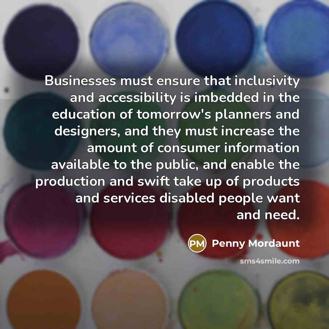 “Businesses must ensure that inclusivity and accessibility is imbedded in the education of tomorrow's planners and designers, and they must increase the amount of consumer information available to the public, and enable the production and swift take up of products and services disabled people want…” quote by Penny Mordaunt
