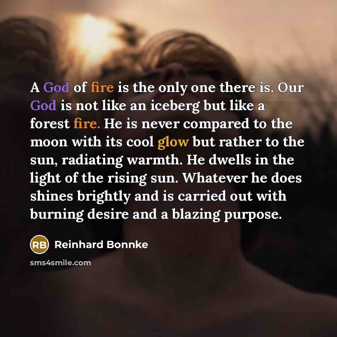 “A God of fire is the only one there is. Our God is not like an iceberg but like a forest fire. He is never compared to the moon with its cool glow but rather to the sun, radiating warmth. He dwells in the light of the rising sun. Whatever he does shines brightly and is carried out with burning…” quote by Reinhard Bonnke