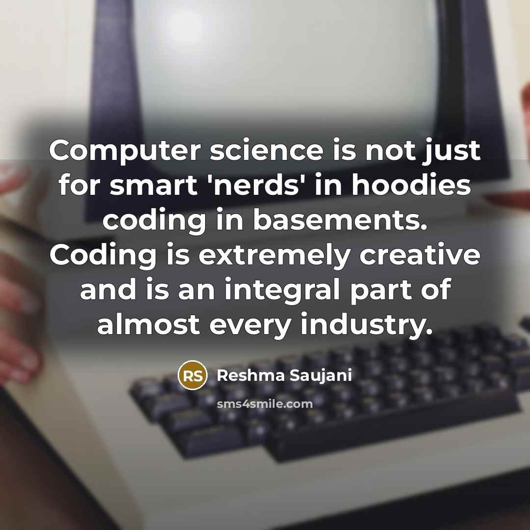 “Computer science is not just for smart 'nerds' in hoodies coding in basements. Coding is extremely creative and is an integral part of almost every industry.” quote by Reshma Saujani