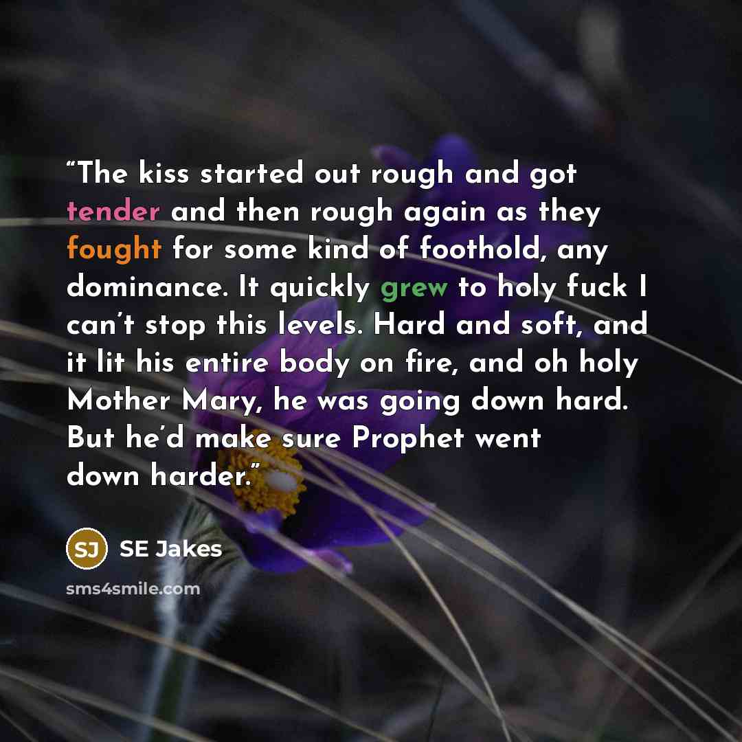 “The kiss started out rough and got tender and then rough again as they fought for some kind of foothold, any dominance. It quickly grew to holy fuck I can’t stop this levels. Hard and soft, and it lit his entire body on fire, and oh holy Mother Mary, he was going down hard. But he’d make sure…” quote by Se Jakes