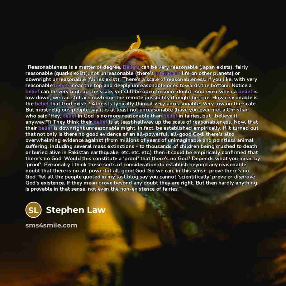 “Reasonableness is a matter of degree. Beliefs can be very reasonable (Japan exists), fairly reasonable (quarks exist), not unreasonable (there's intelligent life on other planets) or downright unreasonable (fairies exist). There's a scale of reasonableness, if you like, with very reasonable…” quote by Stephen Law