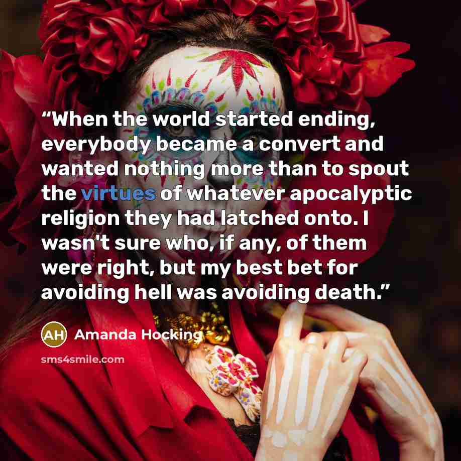“When the world started ending, everybody became a convert and wanted nothing more than to spout the virtues of whatever apocalyptic religion they had latched onto. I wasn't sure who, if any, of them were right, but my best bet for avoiding hell was avoiding death.” quote by Amanda Hocking