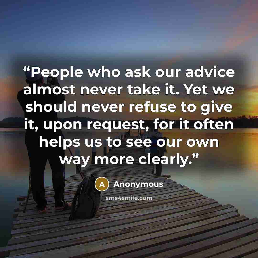 “People who ask our advice almost never take it. Yet we should never refuse to give it, upon request, for it often helps us to see our own way more clearly.” quote by Anonymous