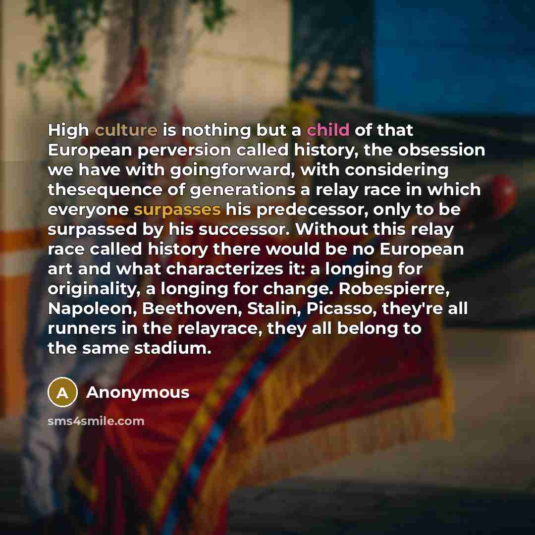“High culture is nothing but a child of that European perversion called history, the obsession we have with goingforward, with considering thesequence of generations a relay race in which everyone surpasses his predecessor, only to be surpassed by his successor. Without this relay race called…” quote by Anonymous