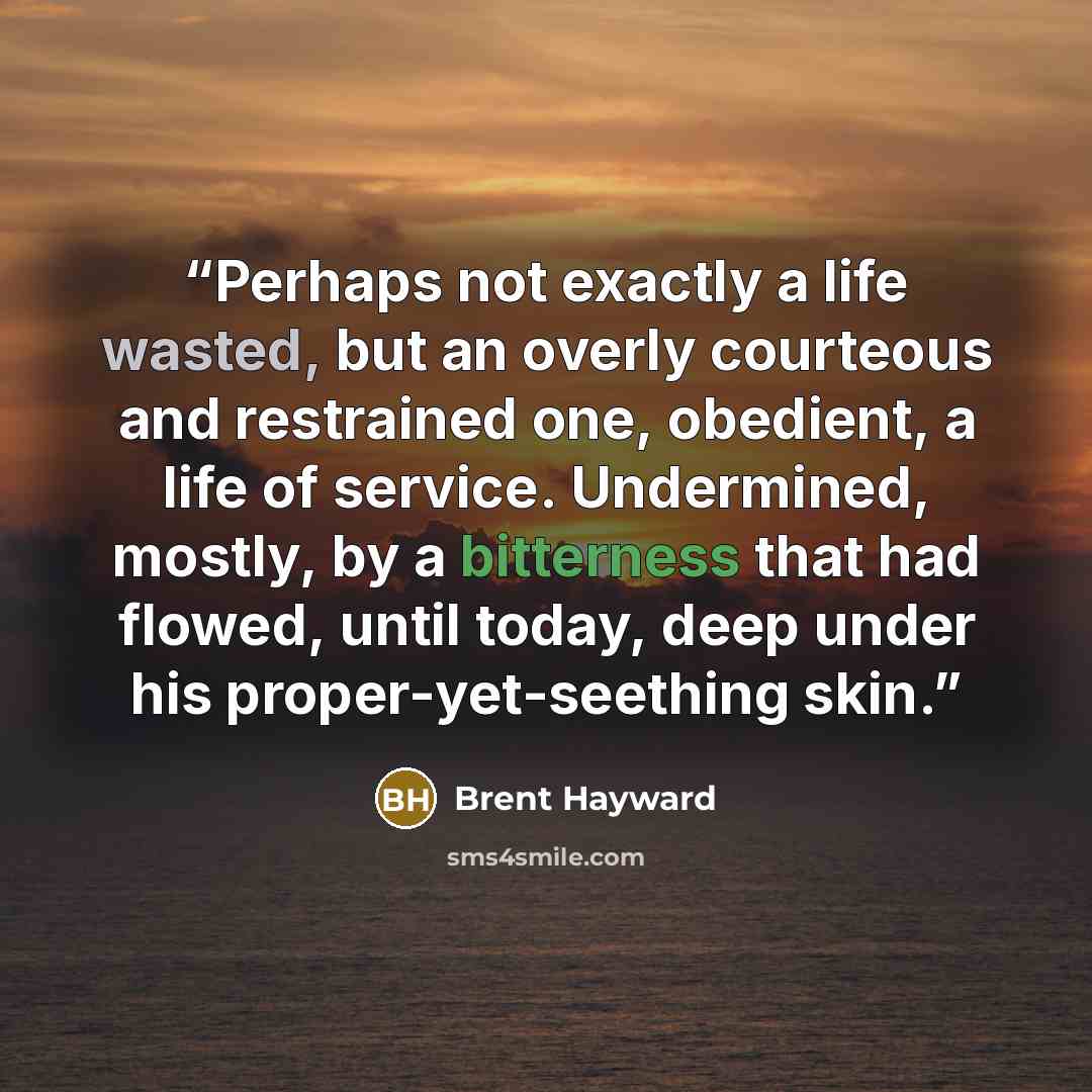 “Perhaps not exactly a life wasted, but an overly courteous and restrained one, obedient, a life of service. Undermined, mostly, by a bitterness that had flowed, until today, deep under his proper-yet-seething skin.” quote by Brent Hayward