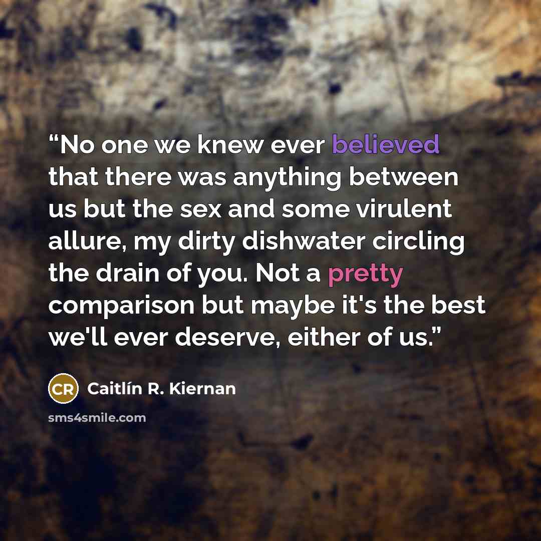 “No one we knew ever believed that there was anything between us but the sex and some virulent allure, my dirty dishwater circling the drain of you. Not a pretty comparison but maybe it's the best we'll ever deserve, either of us.” quote by Caitlín R. Kiernan