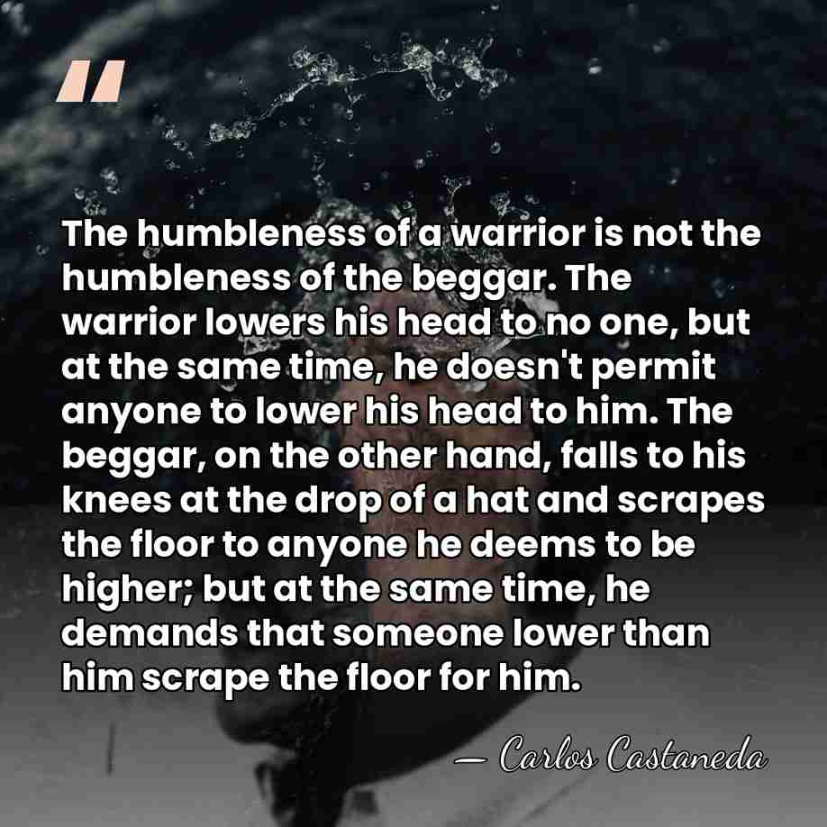 The humbleness of a warrior is not the humbleness of the beggar.&hellip; - Carlos Castaneda