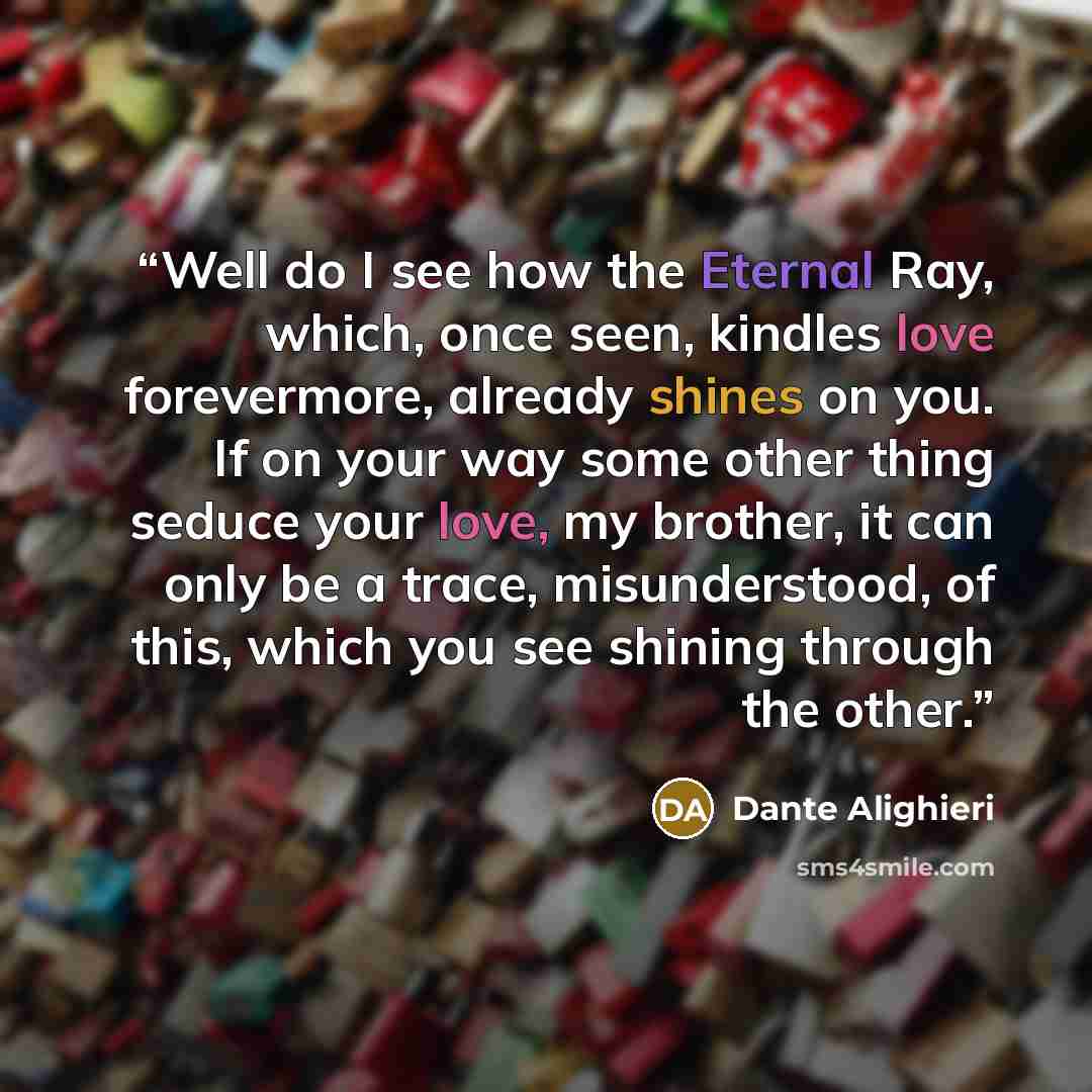 “Well do I see how the Eternal Ray, which, once seen, kindles love forevermore, already shines on you. If on your way some other thing seduce your love, my brother, it can only be a trace, misunderstood, of this, which you see shining through the other.” quote by Dante Alighieri