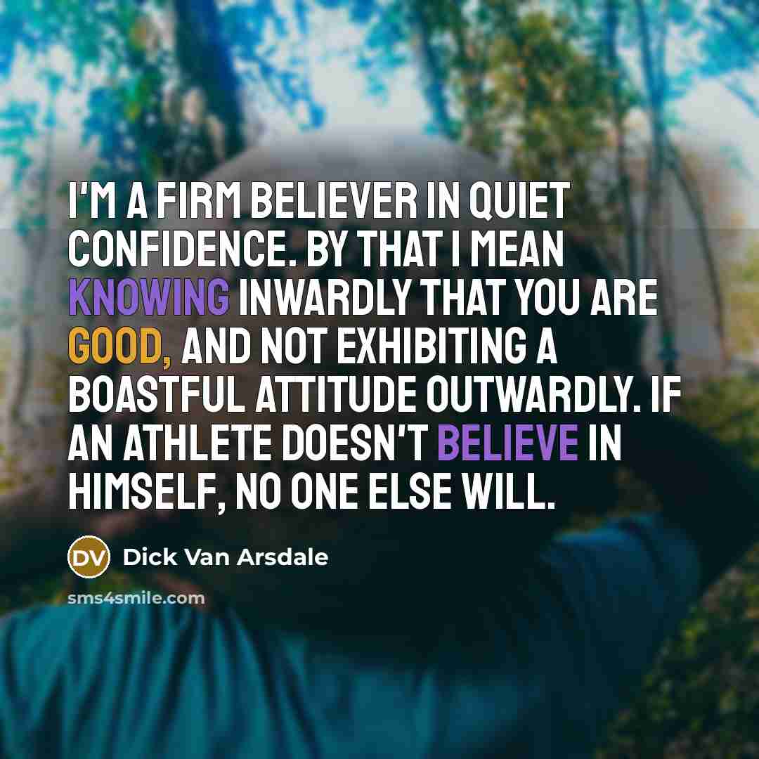 “I'm a firm believer in quiet confidence. By that I mean knowing inwardly that you are good, and not exhibiting a boastful attitude outwardly. If an athlete doesn't believe in himself, no one else will.” quote by Dick Van Arsdale