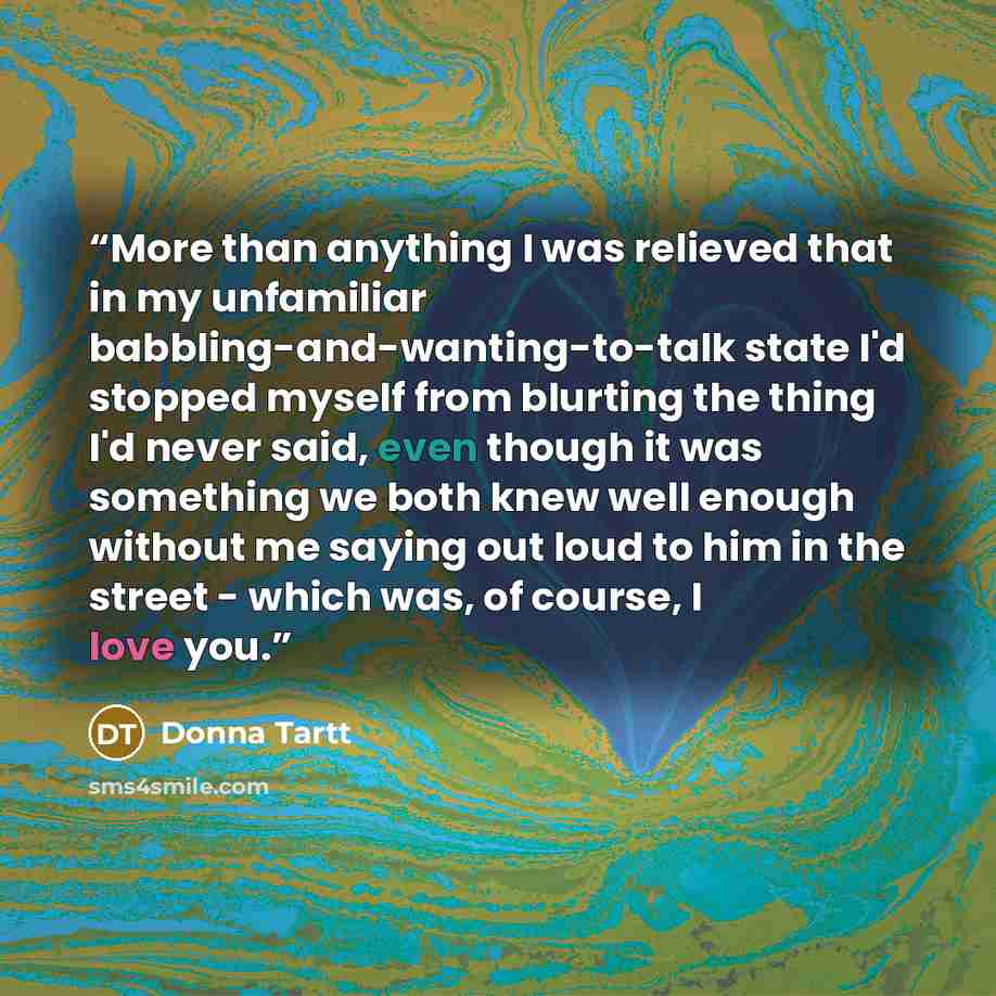 “More than anything I was relieved that in my unfamiliar babbling-and-wanting-to-talk state I'd stopped myself from blurting the thing I'd never said, even though it was something we both knew well enough without me saying out loud to him in the street - which was, of course, I love you.” quote by Donna Tartt
