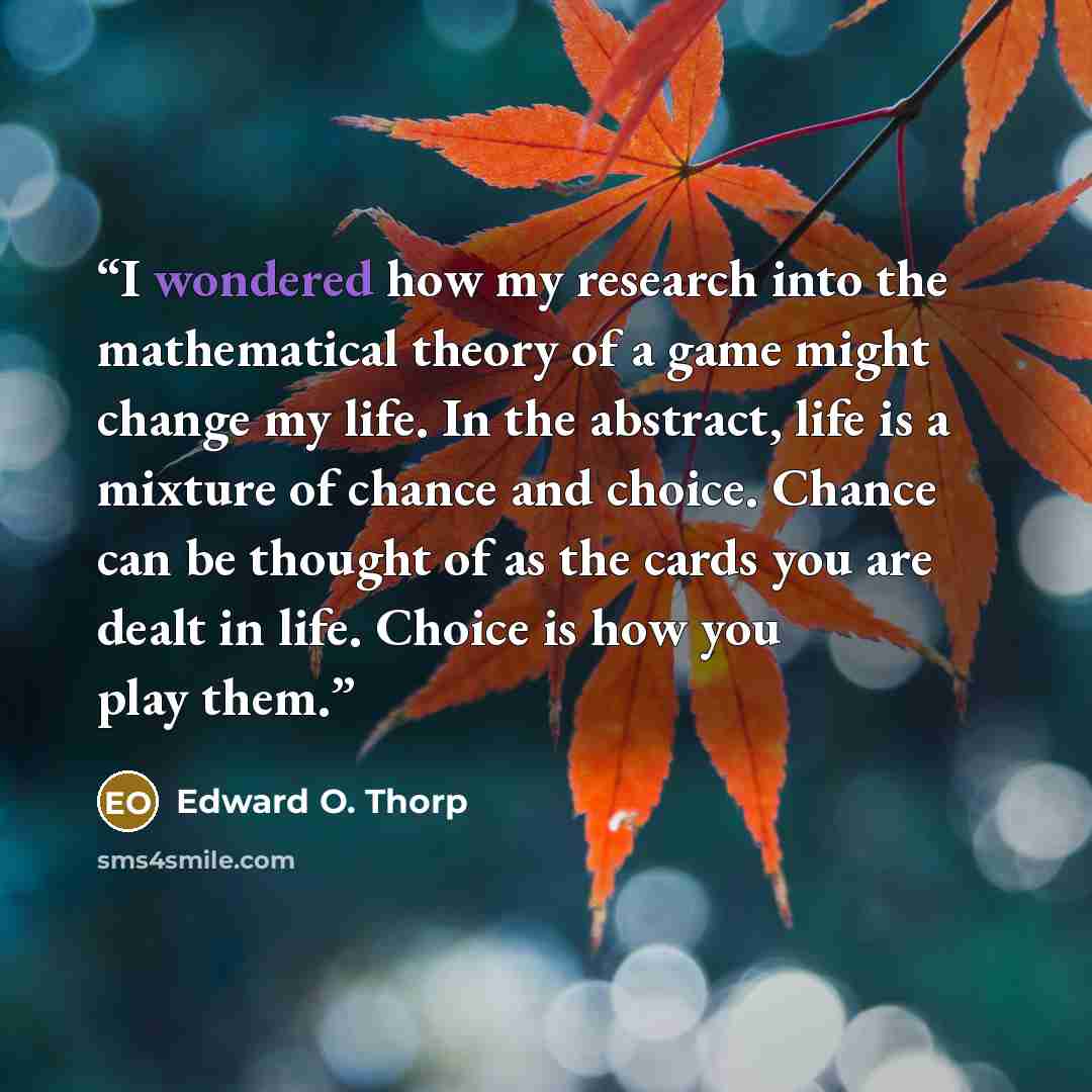 “I wondered how my research into the mathematical theory of a game might change my life. In the abstract, life is a mixture of chance and choice. Chance can be thought of as the cards you are dealt in life. Choice is how you play them.” quote by Edward O. Thorp