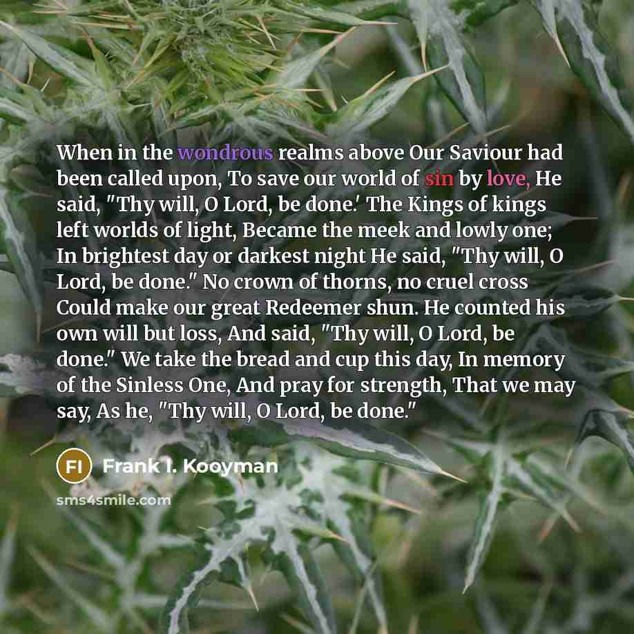 “When in the wondrous realms above Our Saviour had been called upon, To save our world of sin by love, He said, "Thy will, O Lord, be done.' The Kings of kings left worlds of light, Became the meek and lowly one; In brightest day or darkest night He said, "Thy will, O Lord, be done." No crown of…” quote by Frank I. Kooyman