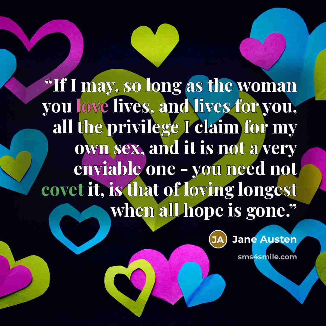 “If I may, so long as the woman you love lives, and lives for you, all the privilege I claim for my own sex, and it is not a very enviable one - you need not covet it, is that of loving longest when all hope is gone.” quote by Jane Austen