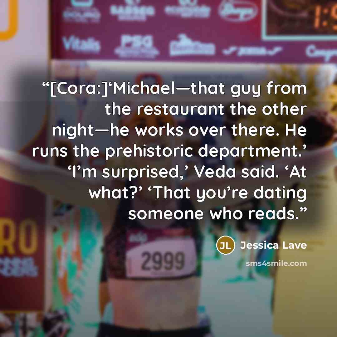 “[Cora:]‘Michael—that guy from the restaurant the other night—he works over there. He runs the prehistoric department.’ ‘I’m surprised,’ Veda said. ‘At what?’ ‘That you’re dating someone who reads.” quote by Jessica Lave