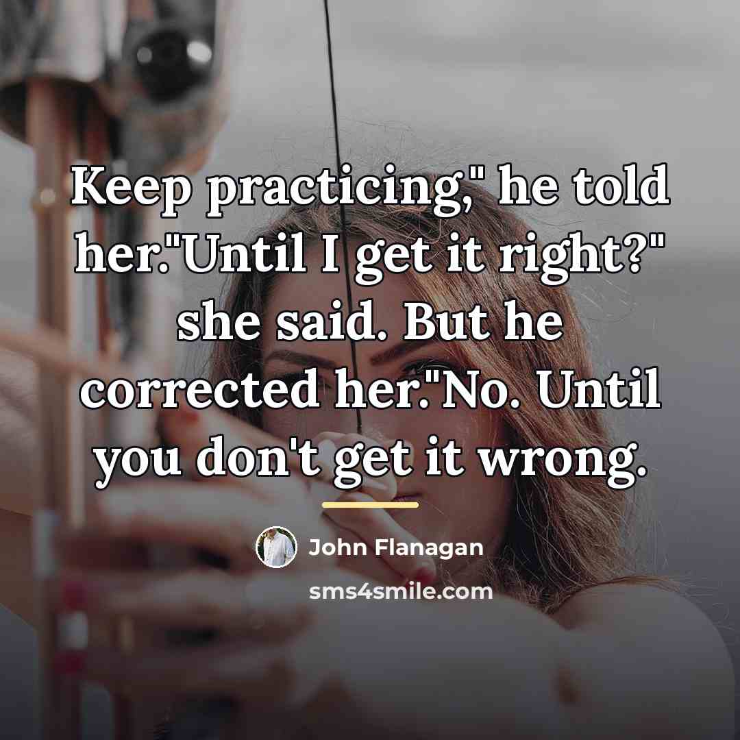“Keep practicing," he told her."Until I get it right?" she…” quote by John Flanagan
