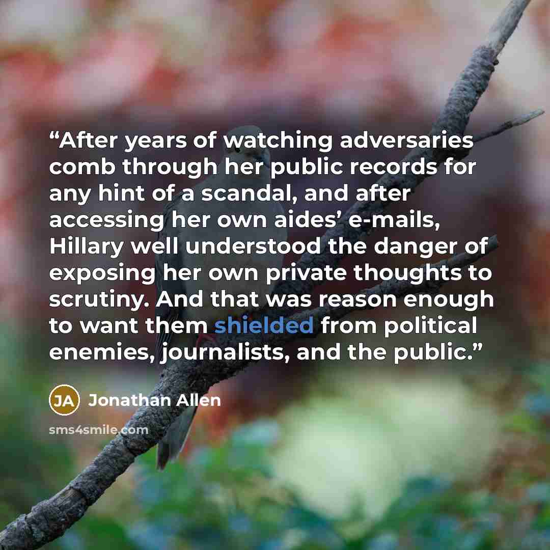 “After years of watching adversaries comb through her public records for any hint of a scandal, and after accessing her own aides’ e-mails, Hillary well understood the danger of exposing her own private thoughts to scrutiny. And that was reason enough to want them shielded from political enemies…” quote by Jonathan Allen