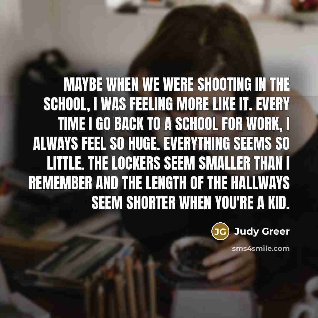 “Maybe when we were shooting in the school, I was feeling more like it. Every time I go back to a school for work, I always feel so huge. Everything seems so little. The lockers seem smaller than I remember and the length of the hallways seem shorter when you're a kid.” quote by Judy Greer