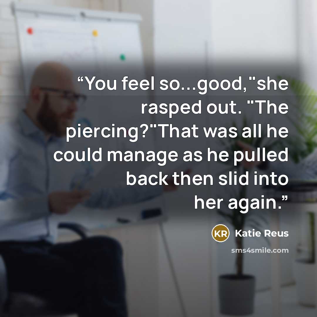 “You feel so...good,"she rasped out. "The piercing?"That was all he could manage as he pulled back then slid into her again.” quote by Katie Reus