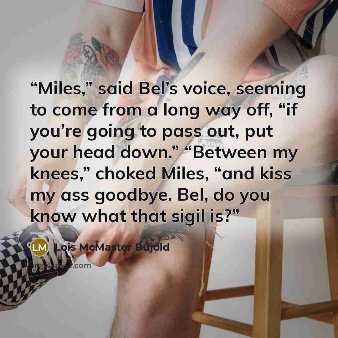 “Miles,” said Bel’s voice, seeming to come from a long way off, “if you’re going to pass out, put your head down.” “Between my knees,” choked Miles, “and kiss my ass goodbye. Bel, do you know what that sigil is?” quote by Lois McMaster Bujold