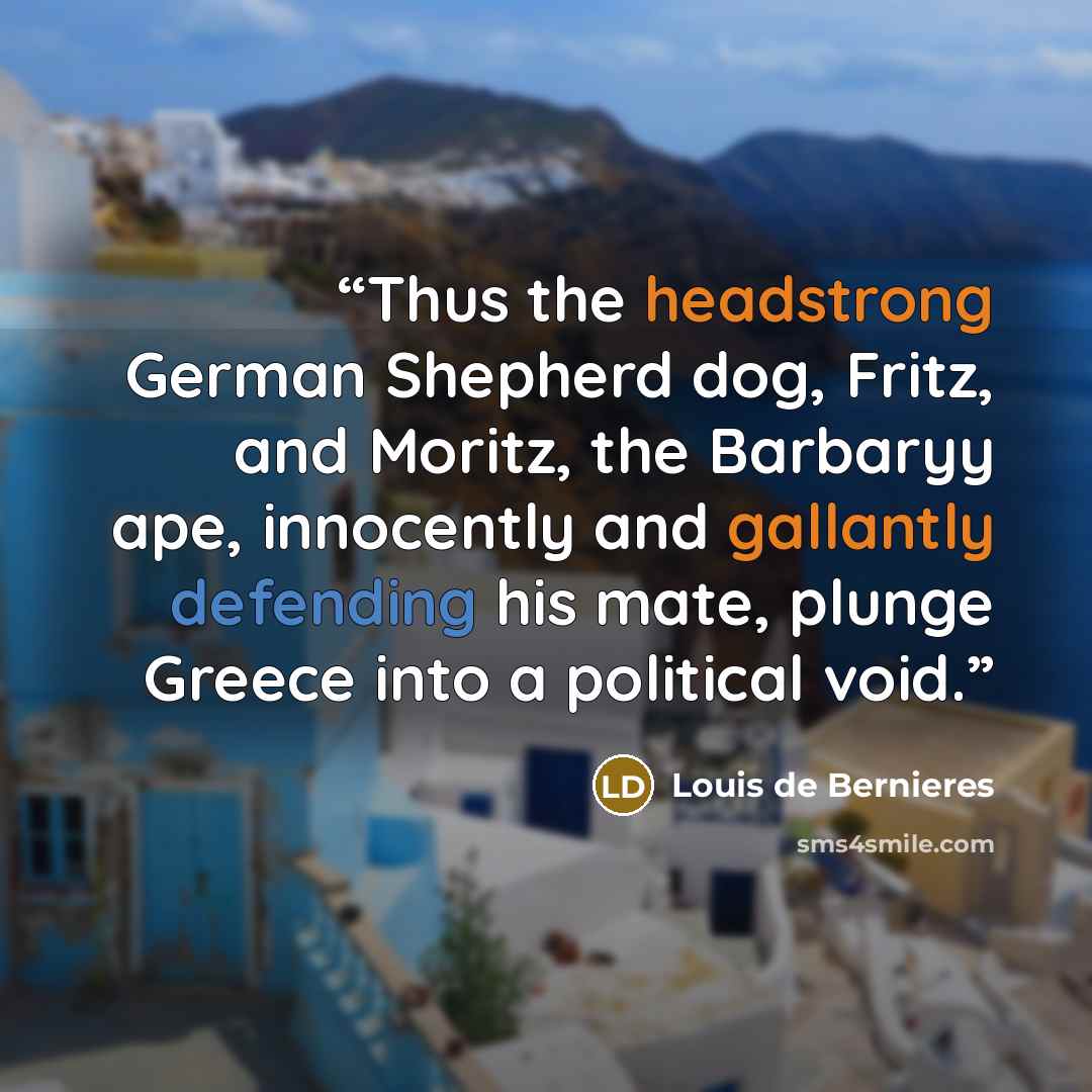 “Thus the headstrong German Shepherd dog, Fritz, and Moritz, the Barbaryy ape, innocently and gallantly defending his mate, plunge Greece into a political void.” quote by Louis de Bernières