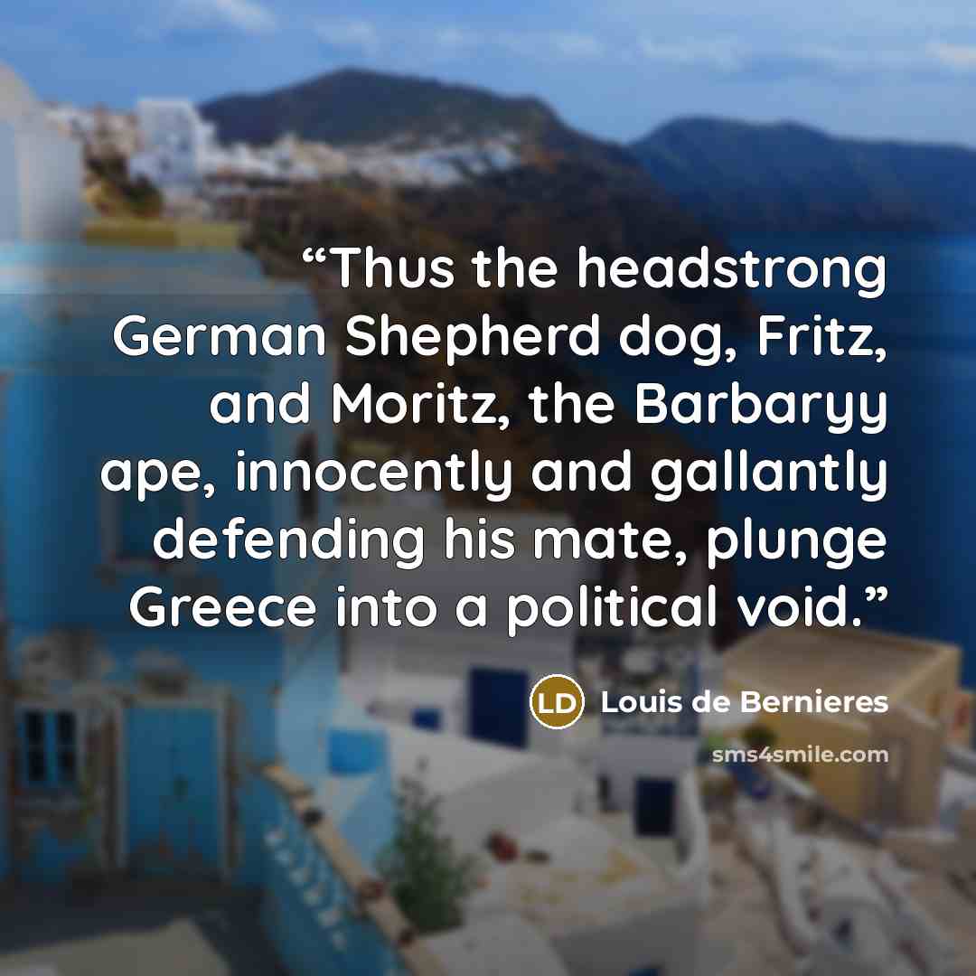 “Thus the headstrong German Shepherd dog, Fritz, and Moritz, the Barbaryy ape, innocently and gallantly defending his mate, plunge Greece into a political void.” quote by Louis de Bernières