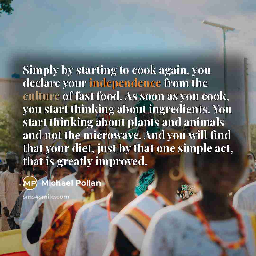 “Simply by starting to cook again, you declare your independence from the culture of fast food. As soon as you cook, you start thinking about ingredients. You start thinking about plants and animals and not the microwave. And you will find that your diet, just by that one simple act, that is…” quote by Michael Pollan