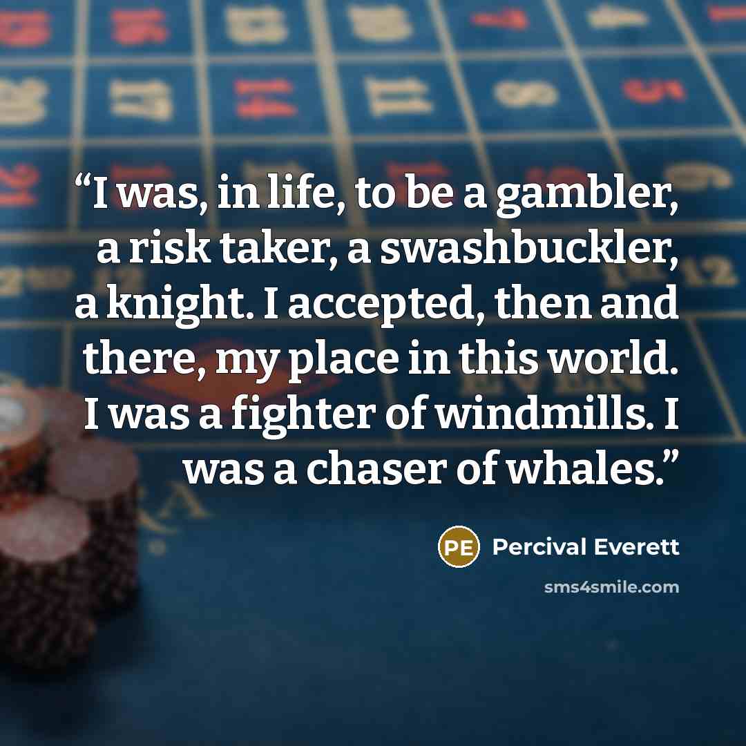“I was, in life, to be a gambler, a risk taker, a swashbuckler, a knight. I accepted, then and there, my place in this world. I was a fighter of windmills. I was a chaser of whales.” quote by Percival Everett
