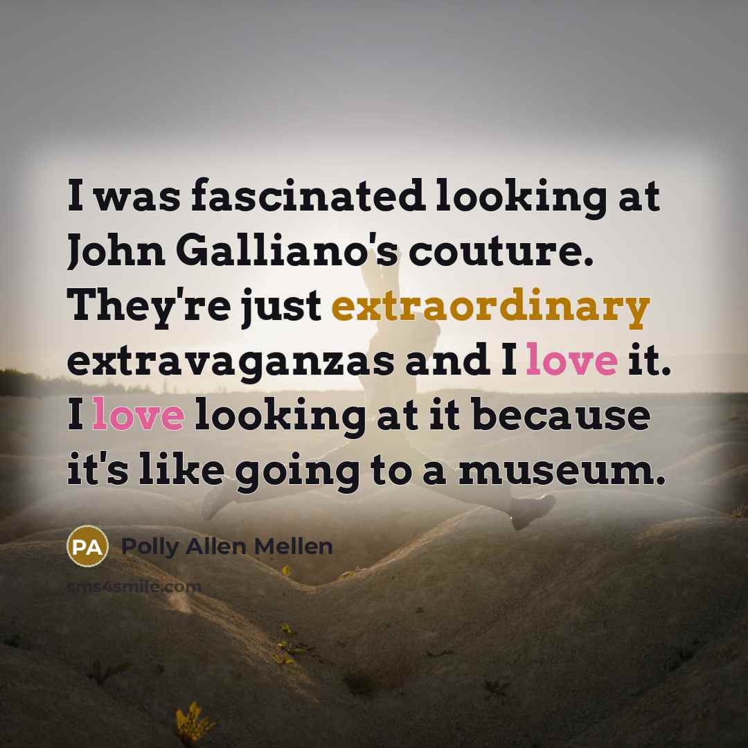 “I was fascinated looking at John Galliano's couture. They're just extraordinary extravaganzas and I love it. I love looking at it because it's like going to a museum.” quote by Polly Allen Mellen