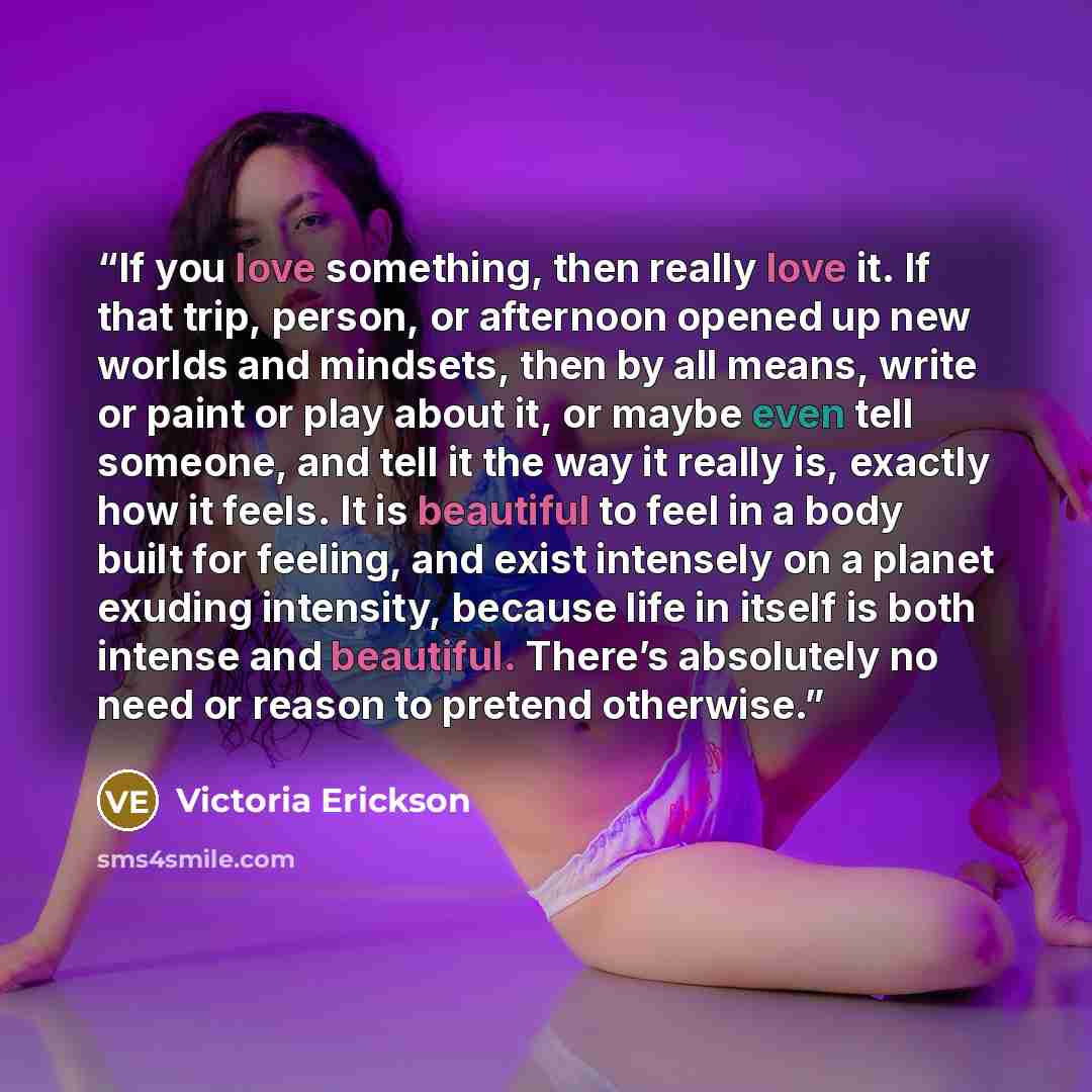 “If you love something, then really love it. If that trip, person, or afternoon opened up new worlds and mindsets, then by all means, write or paint or play about it, or maybe even tell someone, and tell it the way it really is, exactly how it feels. It is beautiful to feel in a body built for…” quote by Victoria Erickson