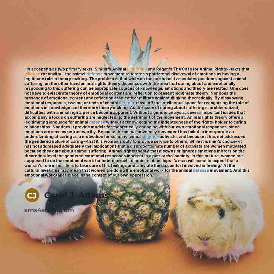 “In accepting as two primary texts, Singer's Animal Liberation and Regan's The Case for Animal Rights--texts that valorize rationality--the animal defense movement reiterates a patriarchal disavowal of emotions as having a legitimate role in theory making. The problem is that while on the one hand…” quote by Carol J. Adams