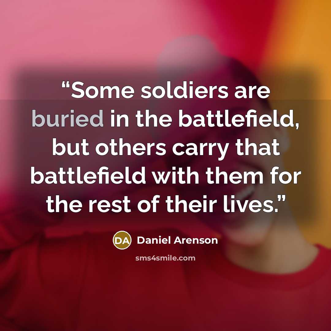 “Some soldiers are buried in the battlefield, but others carry that battlefield with them for the rest of their lives.” quote by Daniel Arenson