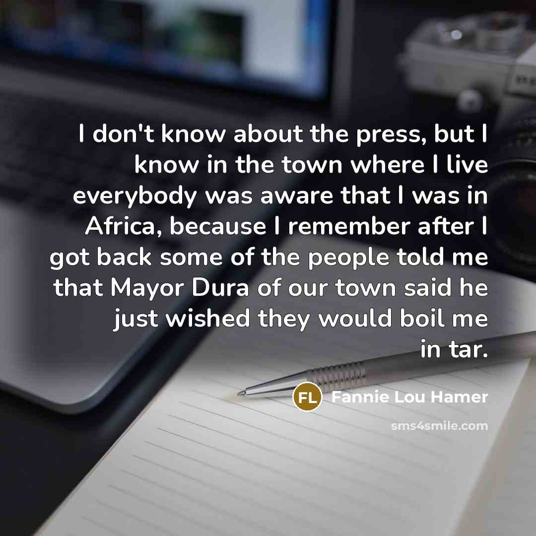 “I don't know about the press, but I know in the town where I live everybody was aware that I was in Africa, because I remember after I got back some of the people told me that Mayor Dura of our town said he just wished they would boil me in tar.” quote by Fannie Lou Hamer