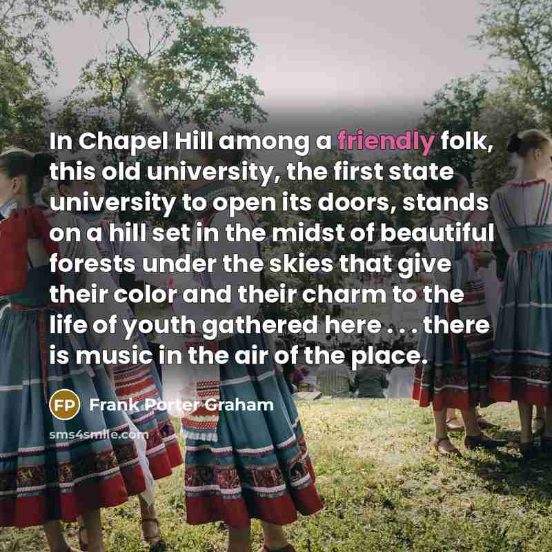 “In Chapel Hill among a friendly folk, this old university, the first state university to open its doors, stands on a hill set in the midst of beautiful forests under the skies that give their color and their charm to the life of youth gathered here . . . there is music in the air of the place.” quote by Frank Porter Graham