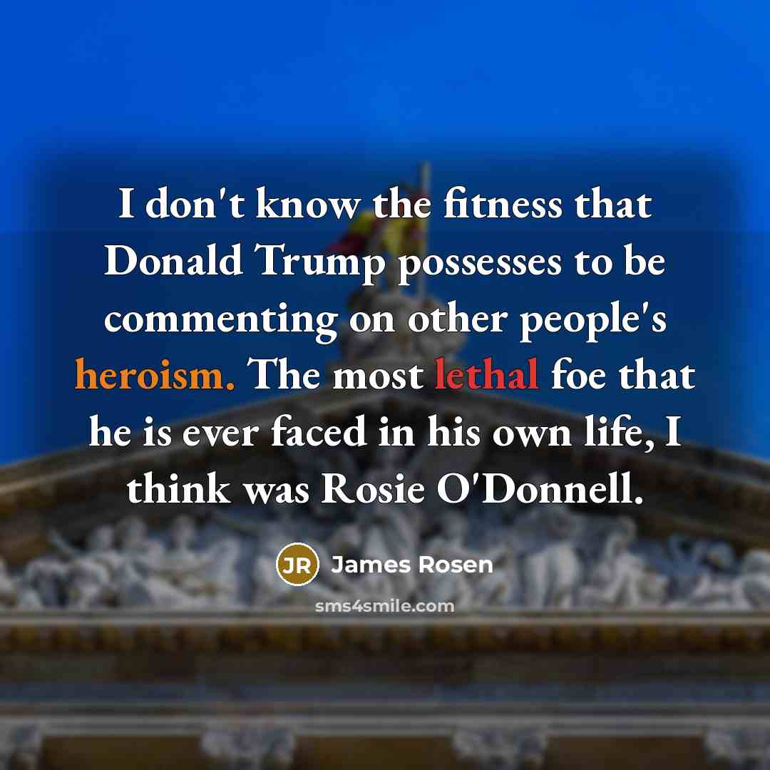 “I don't know the fitness that Donald Trump possesses to be commenting on other people's heroism. The most lethal foe that he is ever faced in his own life, I think was Rosie O'Donnell.” quote by James Rosen