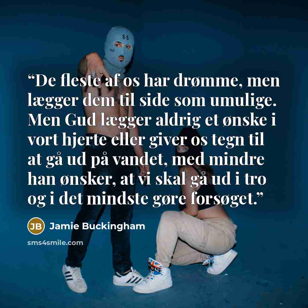 “De fleste af os har drømme, men lægger dem til side som umulige. Men Gud lægger aldrig et ønske i vort hjerte eller giver os tegn til at gå ud på vandet, med mindre han ønsker, at vi skal gå ud i tro og i det mindste gøre forsøget.” quote by Jamie Buckingham